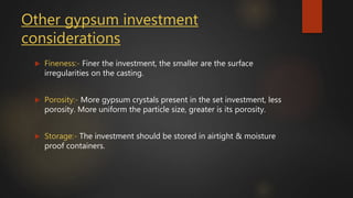 Other gypsum investment
considerations
 Fineness:- Finer the investment, the smaller are the surface
irregularities on the casting.
 Porosity:- More gypsum crystals present in the set investment, less
porosity. More uniform the particle size, greater is its porosity.
 Storage:- The investment should be stored in airtight & moisture
proof containers.
 