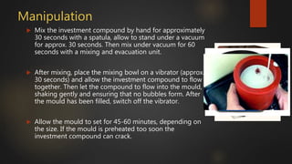 Manipulation
 Mix the investment compound by hand for approximately
30 seconds with a spatula, allow to stand under a vacuum
for approx. 30 seconds. Then mix under vacuum for 60
seconds with a mixing and evacuation unit.
 After mixing, place the mixing bowl on a vibrator (approx.
30 seconds) and allow the investment compound to flow
together. Then let the compound to flow into the mould,
shaking gently and ensuring that no bubbles form. After
the mould has been filled, switch off the vibrator.
 Allow the mould to set for 45-60 minutes, depending on
the size. If the mould is preheated too soon the
investment compound can crack.
 