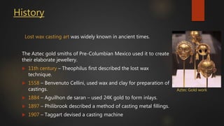 History
Lost wax casting art was widely known in ancient times.
The Aztec gold smiths of Pre-Columbian Mexico used it to create
their elaborate jewellery.
 11th century – Theophilus first described the lost wax
technique.
 1558 – Benvenuto Cellini, used wax and clay for preparation of
castings.
 1884 – Aguilhon de saran – used 24K gold to form inlays.
 1897 – Philibrook described a method of casting metal fillings.
 1907 – Taggart devised a casting machine
Aztec Gold work
 