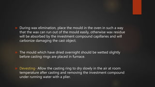  During wax elimination, place the mould in the oven in such a way
that the wax can run out of the mould easily, otherwise wax residue
will be absorbed by the investment compound capillaries and will
carbonize damaging the cast object.
 The mould which have dried overnight should be wetted slightly
before casting rings are placed in furnace.
 Devesting- Allow the casting ring to dry slowly in the air at room
temperature after casting and removing the investment compound
under running water with a plier.
 
