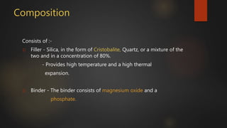 Composition
Consists of :-
1) Filler - Silica, in the form of Cristobalite, Quartz, or a mixture of the
two and in a concentration of 80%.
- Provides high temperature and a high thermal
expansion.
2) Binder - The binder consists of magnesium oxide and a
phosphate.
 