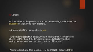 4) Carbon:-
- Often added to the powder to produce clean castings to facilitate the
divesting of the casting from the mold.
- Appropriate if the casting alloy is gold.
- Evidence indicates that palladium react with carbon at temperature
above 1504°C. Thus, if the temperature exceeds this temperature
during casting, a carbon free investment should be used.*
*Dental Materials and Their Selection - 3rd Ed. (2002) by William J. O'Brien
 