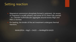 Setting reaction
 Magnesium ammonium phosphate formed is polymeric. An excess
of magnesia is usually present, and some of it is never fully reacted.
- So, colloidal multimolecular aggregate around excess MgO and
fillers is formed.
 On heating, the binder of the set investment undergoes thermal
reactions.
NH4H2PO4 + MgO + 5H2O → NH4MgPO4 6H2O
 