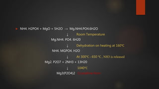  NH4. H2PO4 + MgO + 5H2O → Mg.NH4.PO4.6H2O
↓ Room Temperature
Mg.NH4. PO4. 6H20
↓ Dehydration on heating at 160℃
NH4. MGPO4. H2O
↓ At 300℃ - 650 ℃ , NH3 is released
Mg2. P2O7 + 2NH3 + 13H20
↓ 1040℃
Mg3(P2O4)2 Crystalline form
 
