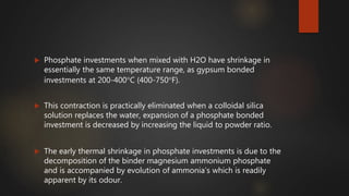  Phosphate investments when mixed with H2O have shrinkage in
essentially the same temperature range, as gypsum bonded
investments at 200-400C (400-750F).
 This contraction is practically eliminated when a colloidal silica
solution replaces the water, expansion of a phosphate bonded
investment is decreased by increasing the liquid to powder ratio.
 The early thermal shrinkage in phosphate investments is due to the
decomposition of the binder magnesium ammonium phosphate
and is accompanied by evolution of ammonia’s which is readily
apparent by its odour.
 