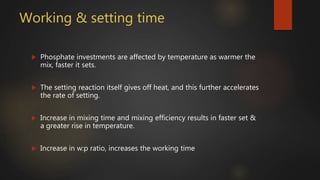 Working & setting time
 Phosphate investments are affected by temperature as warmer the
mix, faster it sets.
 The setting reaction itself gives off heat, and this further accelerates
the rate of setting.
 Increase in mixing time and mixing efficiency results in faster set &
a greater rise in temperature.
 Increase in w:p ratio, increases the working time
 
