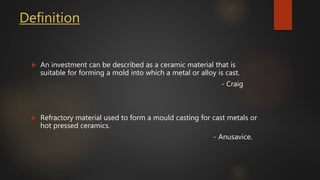 Definition
 An investment can be described as a ceramic material that is
suitable for forming a mold into which a metal or alloy is cast.
- Craig
 Refractory material used to form a mould casting for cast metals or
hot pressed ceramics.
- Anusavice.
 