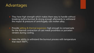 Advantages
 They have high strength which makes them easy to handle without
breaking before burnout & strong enough afterwards to withstand
the impact & pressure of centrifugally cast molten alloy.
 Provide setting & thermal expansion high enough to compensate
for the thermal contraction of cast metal prosthesis or porcelain
veneers during cooling.
 Have the ability to withstand the burnout process with temperature
that reach 900ºC.
 