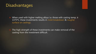 Disadvantages
 When used with higher melting alloys i.e. those with casting temp. ≥
1375ºC, these investments results in mold breakdown & rougher
surface on castings.
 The high strength of these investments can make removal of the
casting from the investment difficult.
 