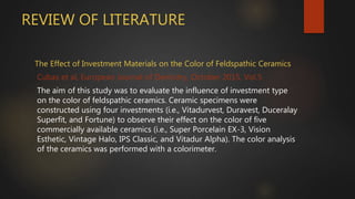 REVIEW OF LITERATURE
The Effect of Investment Materials on the Color of Feldspathic Ceramics
Cubas et al, European Journal of Dentistry, October 2015, Vol.5
The aim of this study was to evaluate the influence of investment type
on the color of feldspathic ceramics. Ceramic specimens were
constructed using four investments (i.e., Vitadurvest, Duravest, Duceralay
Superfit, and Fortune) to observe their effect on the color of five
commercially available ceramics (i.e., Super Porcelain EX-3, Vision
Esthetic, Vintage Halo, IPS Classic, and Vitadur Alpha). The color analysis
of the ceramics was performed with a colorimeter.
 