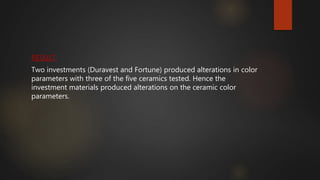 RESULT:
Two investments (Duravest and Fortune) produced alterations in color
parameters with three of the five ceramics tested. Hence the
investment materials produced alterations on the ceramic color
parameters.
 