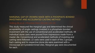 MARGINAL GAP OF CROWNS MADE WITH A PHOSPHATE-BONDED
INVESTMENT AND ACCELERATED CASTING METHOD
Shilling RE et al, J Prosthet Dent 2011;81:129-34.
This study measured the marginal gap and determined the clinical
acceptability of single castings invested in a phosphate-bonded
investment with the use of conventional and accelerated methods. 44
individual stone casts were poured from impressions made from a
master die. Conventional and accelerated methods of investing and
casting were followed. 22 casts were used in each of the 2 groups.
Each casting and its respective stone die were examined with a
microscope at 4 predetermined sites. Marginal gap were documented
for each.
 