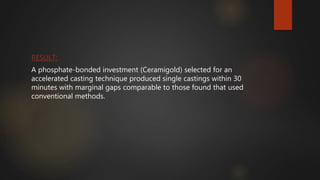 RESULT:
A phosphate-bonded investment (Ceramigold) selected for an
accelerated casting technique produced single castings within 30
minutes with marginal gaps comparable to those found that used
conventional methods.
 