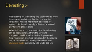 Devesting :-
After casting, let the casting ring cool down to room
temperature and devest. For this purpose the
investment material mold must be soaked for
approx. 15 min and carefully split open at several
points using plaster pliers.
When this method is employed, the dental casting
can be easily removed from the investing
compound, and formation of dust is prevented.
Final residues of investing compound in the crowns
can be picked out or carefully blasted out with
aluminum oxide, granularity 100 µm to 150 µm.
 