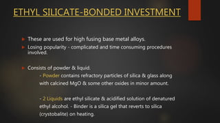 ETHYL SILICATE-BONDED INVESTMENT
 These are used for high fusing base metal alloys.
 Losing popularity - complicated and time consuming procedures
involved.
 Consists of powder & liquid.
- Powder contains refractory particles of silica & glass along
with calcined MgO & some other oxides in minor amount.
- 2 Liquids are ethyl silicate & acidified solution of denatured
ethyl alcohol. - Binder is a silica gel that reverts to silica
(crystobalite) on heating.
 