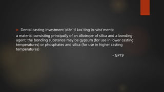  Dental casting investment dĕn΄tl kas΄tĭng ĭn-vĕst΄ment:
a material consisting principally of an allotrope of silica and a bonding
agent; the bonding substance may be gypsum (for use in lower casting
temperatures) or phosphates and silica (for use in higher casting
temperatures)
- GPT9
 