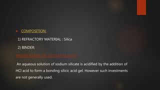  COMPOSITION:
1) REFRACTORY MATERIAL : Silica
2) BINDER:
BINDER BASED ON SODIUM SILICATE:
An aqueous solution of sodium silicate is acidified by the addition of
HCl acid to form a bonding silicic acid gel. However such investments
are not generally used.
 