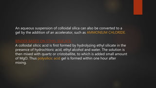 An aqueous suspension of colloidal silica can also be converted to a
gel by the addition of an accelerator, such as AMMONIUM CHLORIDE.
BINDER BASED ON ETHYL SILICATE:
A colloidal silicic acid is first formed by hydrolyzing ethyl silicate in the
presence of hydrochloric acid, ethyl alcohol and water. The solution is
then mixed with quartz or cristoballite, to which is added small amount
of MgO. Thus polysilicic acid gel is formed within one hour after
mixing.
 