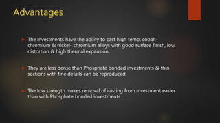 Advantages
 The investments have the ability to cast high temp. cobalt-
chromium & nickel- chromium alloys with good surface finish, low
distortion & high thermal expansion.
 They are less dense than Phosphate bonded investments & thin
sections with fine details can be reproduced.
 The low strength makes removal of casting from investment easier
than with Phosphate bonded investments.
 