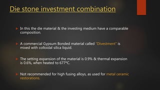 Die stone investment combination
 In this the die material & the investing medium have a comparable
composition.
 A commercial Gypsum Bonded material called “Divestment” is
mixed with colloidal silica liquid.
 The setting expansion of the material is 0.9% & thermal expansion
is 0.6%, when heated to 677ºC.
 Not recommended for high fusing alloys, as used for metal ceramic
restorations.
 