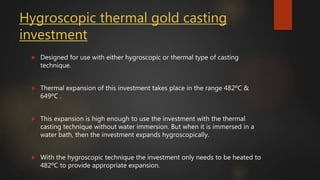 Hygroscopic thermal gold casting
investment
 Designed for use with either hygroscopic or thermal type of casting
technique.
 Thermal expansion of this investment takes place in the range 482ºC &
649ºC .
 This expansion is high enough to use the investment with the thermal
casting technique without water immersion. But when it is immersed in a
water bath, then the investment expands hygroscopically.
 With the hygroscopic technique the investment only needs to be heated to
482ºC to provide appropriate expansion.
 