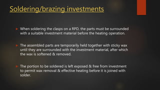 Soldering/brazing investments
 When soldering the clasps on a RPD, the parts must be surrounded
with a suitable investment material before the heating operation.
 The assembled parts are temporarily held together with sticky wax
until they are surrounded with the investment material, after which
the wax is softened & removed.
 The portion to be soldered is left exposed & free from investment
to permit wax removal & effective heating before it is joined with
solder.
 