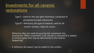 Investments for all-ceramic
restorations
Type I – Used for the cast glass technique composed of
phosphate bonded refractories.
Type II – Refractory die type of material, used for all-
ceramic veneers, inlays & crowns.
 Refractory dies are made by pouring the investment into
impressions. When investment is set, the die is removed & is heated
to remove gases that may be detrimental to the ceramic
(degassing).
 A refractory die spacer may be added to the surface.
 
