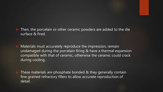  Then, the porcelain or other ceramic powders are added to the die
surface & fired.
 Materials must accurately reproduce the impression, remain
undamaged during the porcelain firing & have a thermal expansion
compatible with that of ceramic, otherwise the ceramic could crack
during cooling.
 These materials are phosphate bonded & they generally contain
fine grained refractory fillers to allow accurate reproduction of
detail.
 