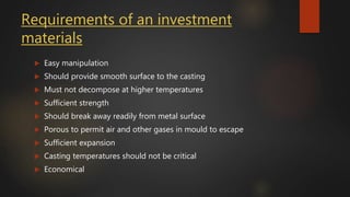 Requirements of an investment
materials
 Easy manipulation
 Should provide smooth surface to the casting
 Must not decompose at higher temperatures
 Sufficient strength
 Should break away readily from metal surface
 Porous to permit air and other gases in mould to escape
 Sufficient expansion
 Casting temperatures should not be critical
 Economical
 