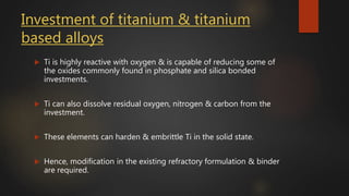 Investment of titanium & titanium
based alloys
 Ti is highly reactive with oxygen & is capable of reducing some of
the oxides commonly found in phosphate and silica bonded
investments.
 Ti can also dissolve residual oxygen, nitrogen & carbon from the
investment.
 These elements can harden & embrittle Ti in the solid state.
 Hence, modification in the existing refractory formulation & binder
are required.
 