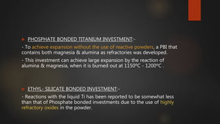  PHOSPHATE BONDED TITANIUM INVESTMENT:-
- To achieve expansion without the use of reactive powders, a PBI that
contains both magnesia & alumina as refractories was developed.
- This investment can achieve large expansion by the reaction of
alumina & magnesia, when it is burned out at 1150ºC - 1200ºC .
 ETHYL- SILICATE BONDED INVESTMENT:-
- Reactions with the liquid Ti has been reported to be somewhat less
than that of Phosphate bonded investments due to the use of highly
refractory oxides in the powder.
 