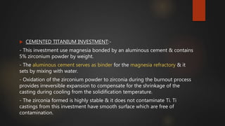  CEMENTED TITANIUM INVESTMENT:-
- This investment use magnesia bonded by an aluminous cement & contains
5% zirconium powder by weight.
- The aluminous cement serves as binder for the magnesia refractory & it
sets by mixing with water.
- Oxidation of the zirconium powder to zirconia during the burnout process
provides irreversible expansion to compensate for the shrinkage of the
casting during cooling from the solidification temperature.
- The zirconia formed is highly stable & it does not contaminate Ti. Ti
castings from this investment have smooth surface which are free of
contamination.
 