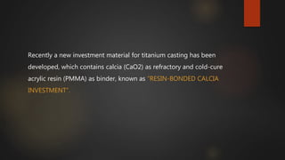 Recently a new investment material for titanium casting has been
developed, which contains calcia (CaO2) as refractory and cold-cure
acrylic resin (PMMA) as binder, known as “RESIN-BONDED CALCIA
INVESTMENT”.
 