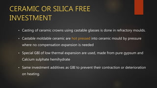 CERAMIC OR SILICA FREE
INVESTMENT
• Casting of ceramic crowns using castable glasses is done in refractory moulds.
• Castable moldable ceramic are hot pressed into ceramic mould by pressure
where no compensation expansion is needed
• Special GBI of low thermal expansion are used, made from pure gypsum and
Calcium sulphate hemihydrate
• Same investment additives as GBI to prevent their contraction or deterioration
on heating.
 
