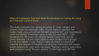 Effect of Investment Type and Mold Temperature on Casting Accuracy
and Titanium-Ceramic Bond
Leal MB et al, Brazilian Dental Journal (2013) 24(1): 40-46
This study evaluated the casting accuracy of crown margins and
ceramic shear bondstrength (SBS) of pure titanium injected into
molds made using phosphate-bonded investment(P) and magnesium
oxide-bonded(U) investment types at 400,550 and 700°C mold
temperatures. 60 crown (30-degree beveled finish line) and 60
(5mm diameter x 8 mm high) patterns were divided into 6 groups
(n=10) and casted. Crown margins were recorded in impression
material, the degree of marginal rounding was measured and margin
length deficiencies (μm) were calculated. Titanium-ceramic specimens
were prepared using Triceram ceramic (2 mm high) and SBS was
 