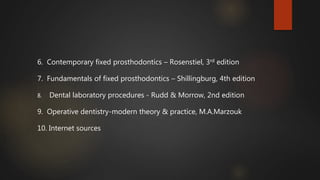 6. Contemporary fixed prosthodontics – Rosenstiel, 3rd edition
7. Fundamentals of fixed prosthodontics – Shillingburg, 4th edition
8. Dental laboratory procedures - Rudd & Morrow, 2nd edition
9. Operative dentistry-modern theory & practice, M.A.Marzouk
10. Internet sources
 