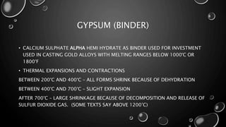 GYPSUM (BINDER)
• CALCIUM SULPHATE ALPHA HEMI HYDRATE AS BINDER USED FOR INVESTMENT
USED IN CASTING GOLD ALLOYS WITH MELTING RANGES BELOW 1000°C OR
1800°F
• THERMAL EXPANSIONS AND CONTRACTIONS
BETWEEN 200°C AND 400°C – ALL FORMS SHRINK BECAUSE OF DEHYDRATION
BETWEEN 400°C AND 700°C – SLIGHT EXPANSION
AFTER 700°C – LARGE SHRINKAGE BECAUSE OF DECOMPOSITION AND RELEASE OF
SULFUR DIOXIDE GAS. (SOME TEXTS SAY ABOVE 1200’C)
 