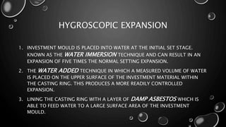 HYGROSCOPIC EXPANSION
1. INVESTMENT MOULD IS PLACED INTO WATER AT THE INITIAL SET STAGE.
KNOWN AS THE WATER IMMERSION TECHNIQUE AND CAN RESULT IN AN
EXPANSION OF FIVE TIMES THE NORMAL SETTING EXPANSION.
2. THE WATER ADDED TECHNIQUE IN WHICH A MEASURED VOLUME OF WATER
IS PLACED ON THE UPPER SURFACE OF THE INVESTMENT MATERIAL WITHIN
THE CASTING RING. THIS PRODUCES A MORE READILY CONTROLLED
EXPANSION.
3. LINING THE CASTING RING WITH A LAYER OF DAMP ASBESTOS WHICH IS
ABLE TO FEED WATER TO A LARGE SURFACE AREA OF THE INVESTMENT
MOULD.
 