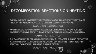 DECOMPOSITION REACTIONS ON HEATING
• GYPSUM-BONDED INVESTMENTS DECOMPOSE ABOVE 1200ºC BY INTERACTION OF
SILICA WITH CALCIUM SULPHATE TO LIBERATE SULFUR TRIOXIDE GAS.
CASO4 + SIO2 → CASIO3 + SO3
• ANOTHER REACTION WHICH MAY TAKE PLACE ON HEATING GYPSUM-BONDED
INVESTMENTS ABOVE 700ºC IS THAT BETWEEN CALCIUM SULPHATE AND CARBON:
CASO4 + 4C → CAS + 4CO
• THE CARBON MAY BE DERIVED FROM THE RESIDUE LEFT AFTER BURNING OUT OF THE
WAX PATTERN OR MAY BE PRESENT AS GRAPHITE IN THE INVESTMENT. FURTHER
REACTION CAN OCCUR LIBERATING SULPHUR DIOXIDE:
3CASO4 + CAS → 4CAO + 4SO2
 