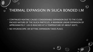 THERMAL EXPANSION IN SILICA BONDED I.M
• CONTINUED HEATING CAUSES CONSIDERABLE EXPANSION DUE TO THE CLOSE
PACKED NATURE OF THE SILICA PARTICLES. A MAXIMUM LINEAR EXPANSION OF
APPROXIMATELY 1.6% IS REACHED AT A TEMPERATURE OF ABOUT 600ºC.
• NO HYGROSCOPIC OR SETTING EXPANSION TAKES PLACE.
 