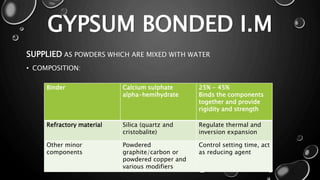 GYPSUM BONDED I.M
SUPPLIED AS POWDERS WHICH ARE MIXED WITH WATER
• COMPOSITION:
Binder Calcium sulphate
alpha-hemihydrate
25% - 45%
Binds the components
together and provide
rigidity and strength
Refractory material Silica (quartz and
cristobalite)
Regulate thermal and
inversion expansion
Other minor
components
Powdered
graphite/carbon or
powdered copper and
various modifiers
Control setting time, act
as reducing agent
 