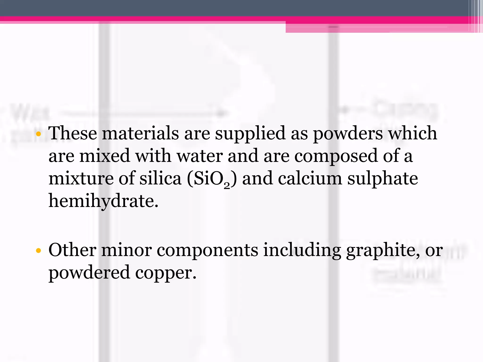 • These materials are supplied as powders which
are mixed with water and are composed of a
mixture of silica (SiO2) and calcium sulphate
hemihydrate.
• Other minor components including graphite, or
powdered copper.
 