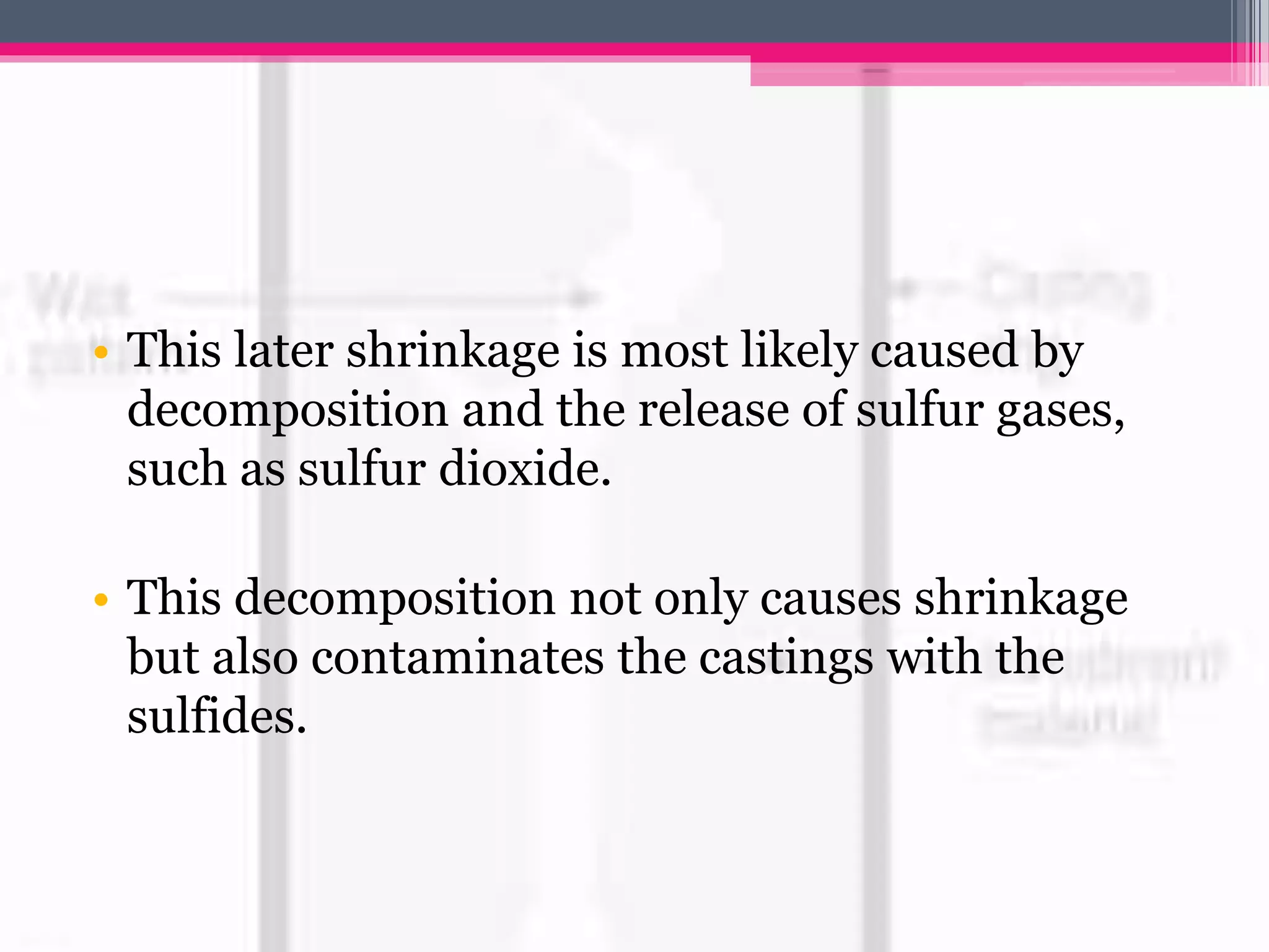 • This later shrinkage is most likely caused by
decomposition and the release of sulfur gases,
such as sulfur dioxide.
• This decomposition not only causes shrinkage
but also contaminates the castings with the
sulfides.
 
