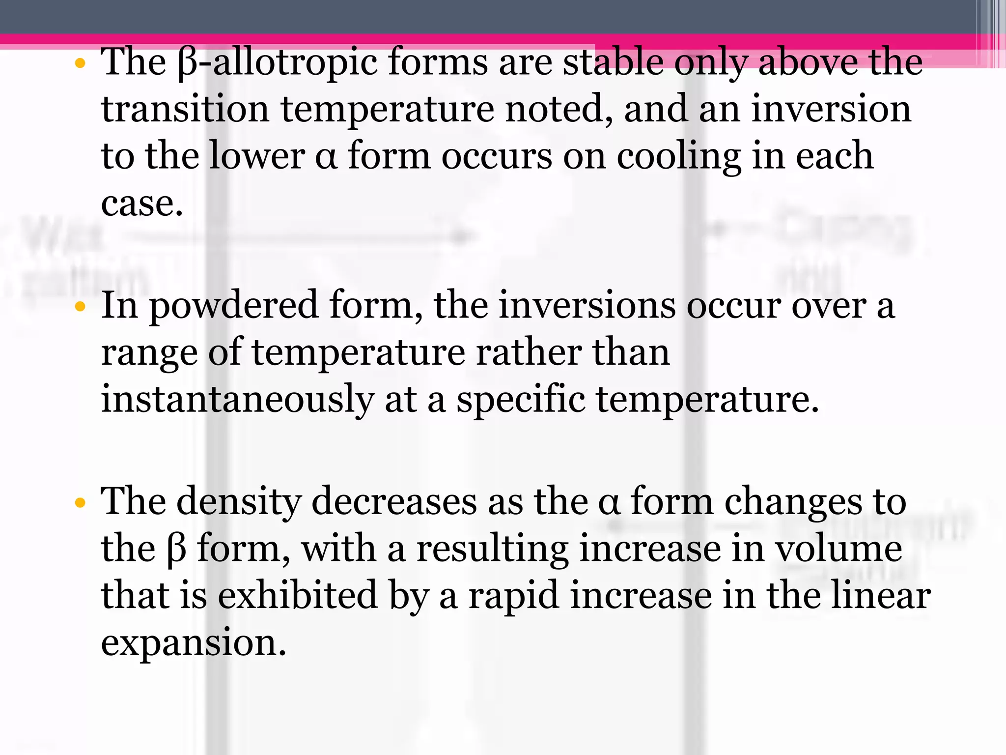 • The β-allotropic forms are stable only above the
transition temperature noted, and an inversion
to the lower α form occurs on cooling in each
case.
• In powdered form, the inversions occur over a
range of temperature rather than
instantaneously at a specific temperature.
• The density decreases as the α form changes to
the β form, with a resulting increase in volume
that is exhibited by a rapid increase in the linear
expansion.
 