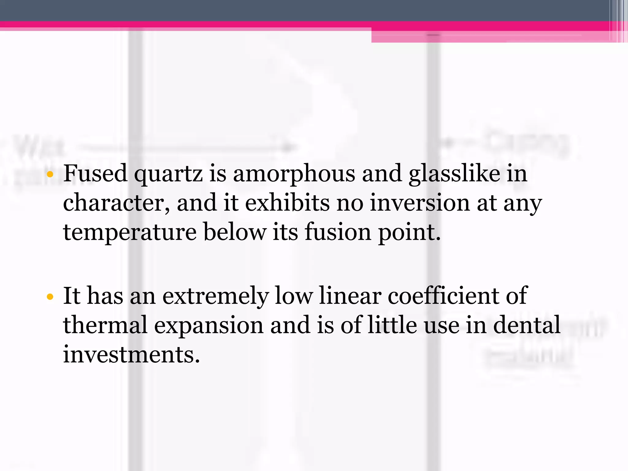 • Fused quartz is amorphous and glasslike in
character, and it exhibits no inversion at any
temperature below its fusion point.
• It has an extremely low linear coefficient of
thermal expansion and is of little use in dental
investments.
 