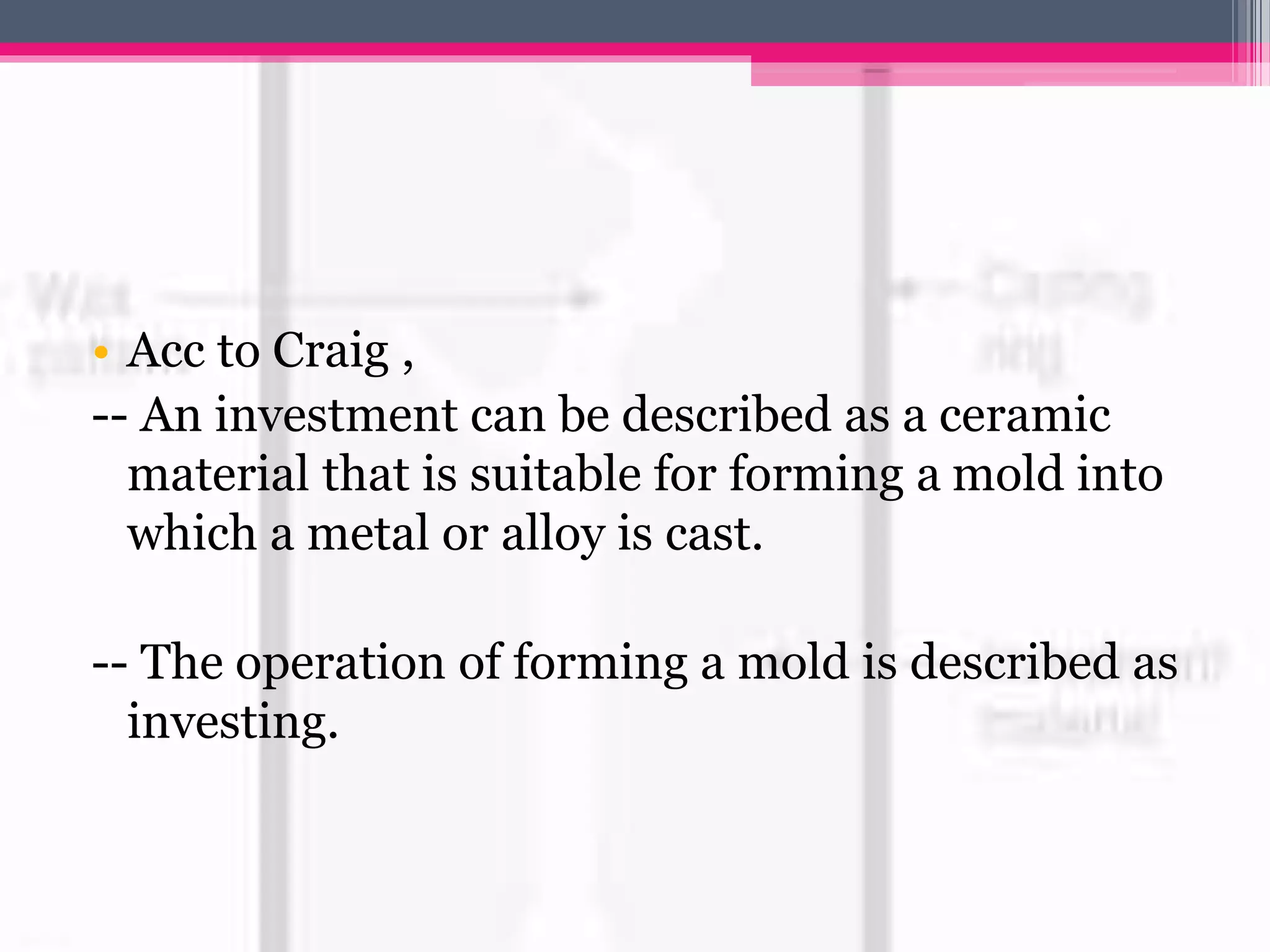 • Acc to Craig ,
-- An investment can be described as a ceramic
material that is suitable for forming a mold into
which a metal or alloy is cast.
-- The operation of forming a mold is described as
investing.
 