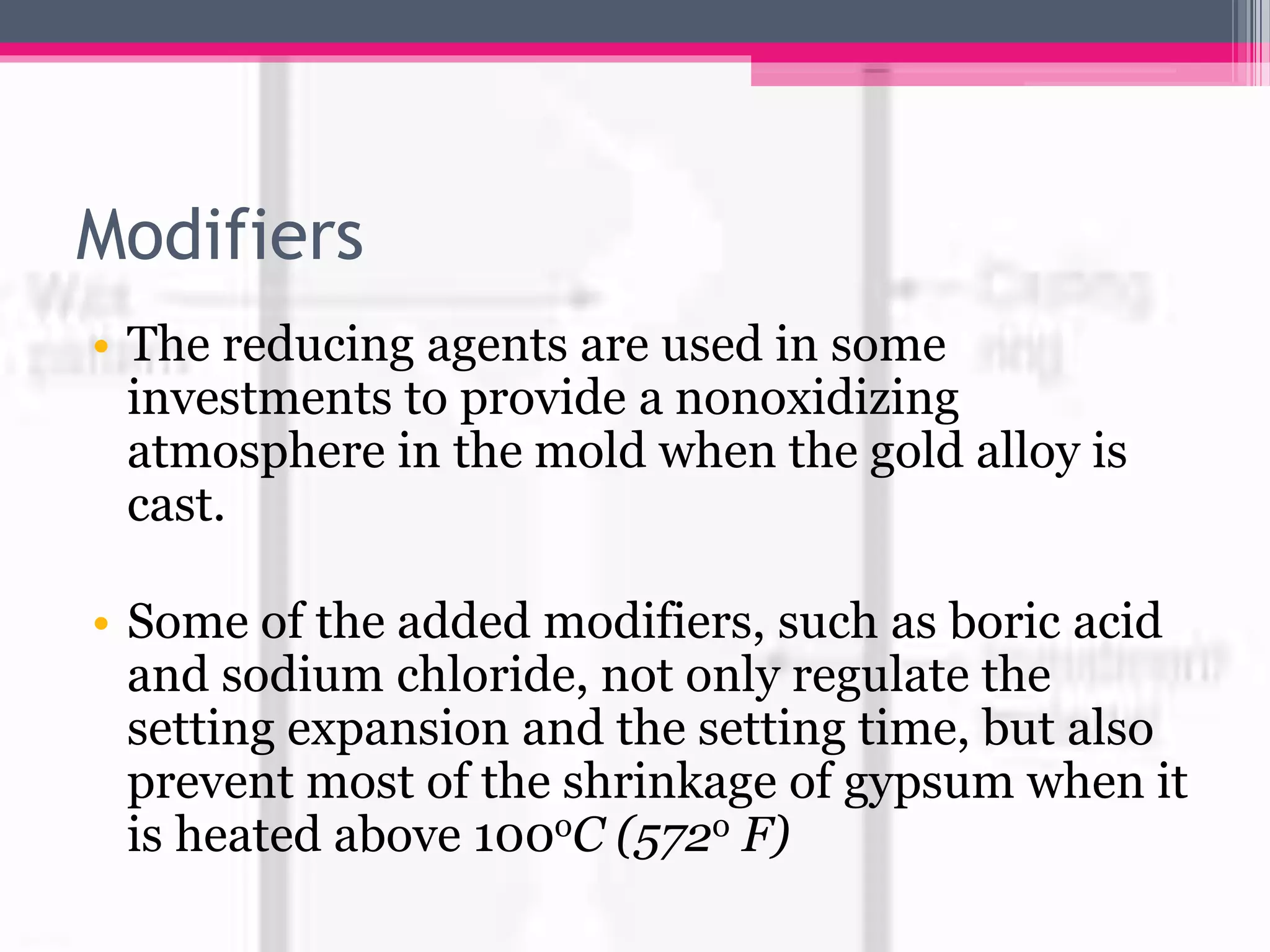 Modifiers
• The reducing agents are used in some
investments to provide a nonoxidizing
atmosphere in the mold when the gold alloy is
cast.
• Some of the added modifiers, such as boric acid
and sodium chloride, not only regulate the
setting expansion and the setting time, but also
prevent most of the shrinkage of gypsum when it
is heated above 100oC (572o F)
 