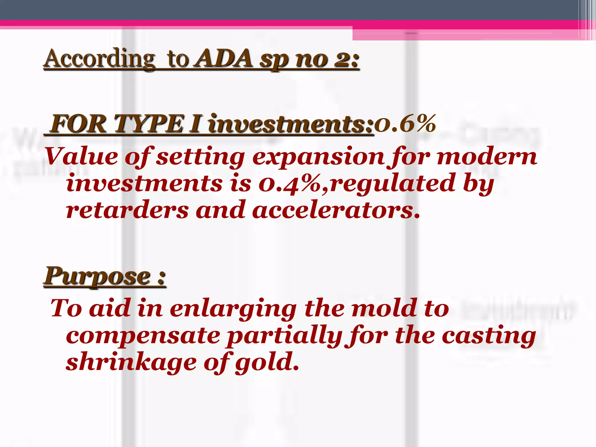According to ADA sp no 2:
FOR TYPE I investments:0.6%
Value of setting expansion for modern
investments is 0.4%,regulated by
retarders and accelerators.
Purpose :
To aid in enlarging the mold to
compensate partially for the casting
shrinkage of gold.
 