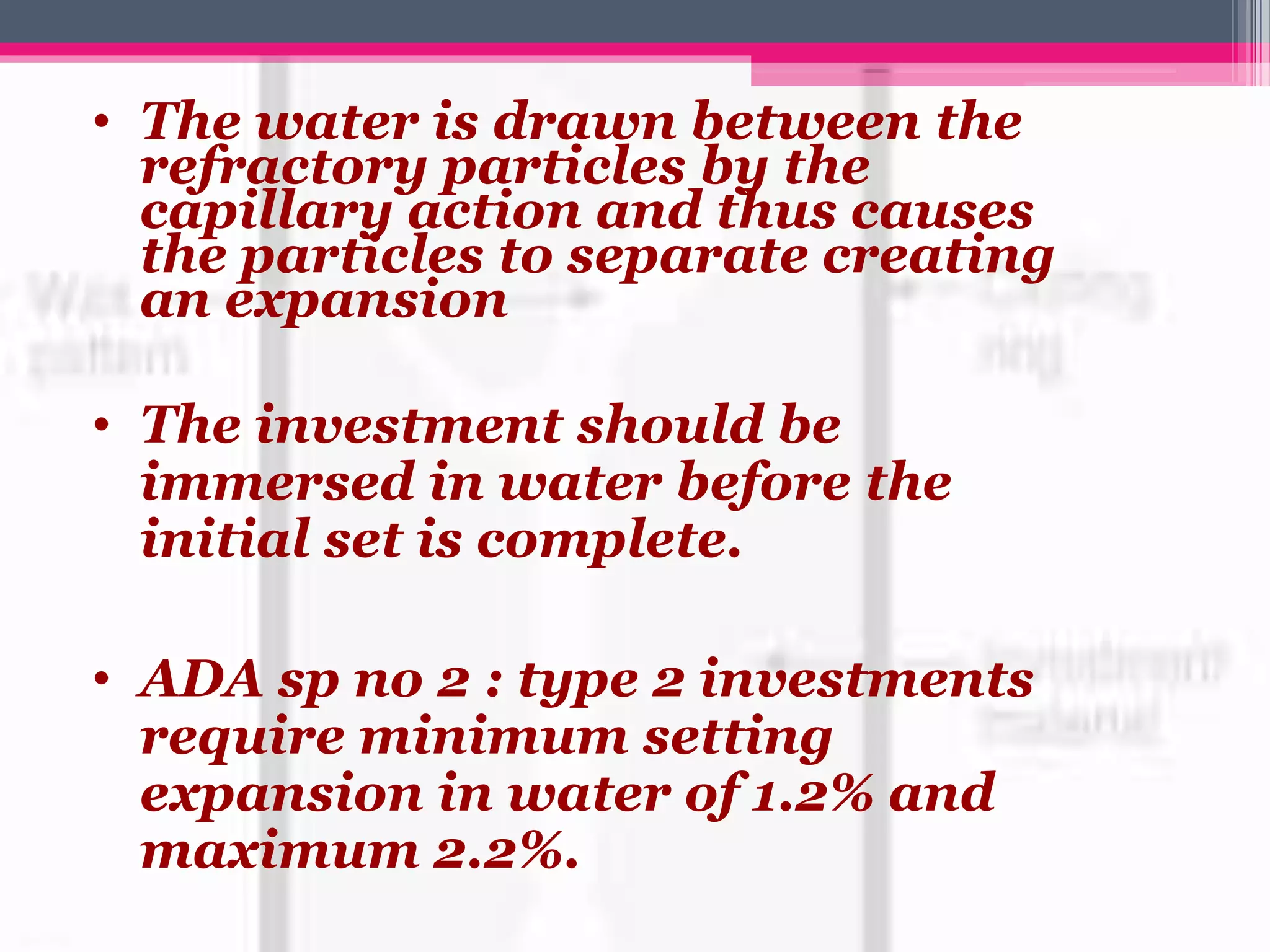 • The water is drawn between the
refractory particles by the
capillary action and thus causes
the particles to separate creating
an expansion
• The investment should be
immersed in water before the
initial set is complete.
• ADA sp no 2 : type 2 investments
require minimum setting
expansion in water of 1.2% and
maximum 2.2%.
 