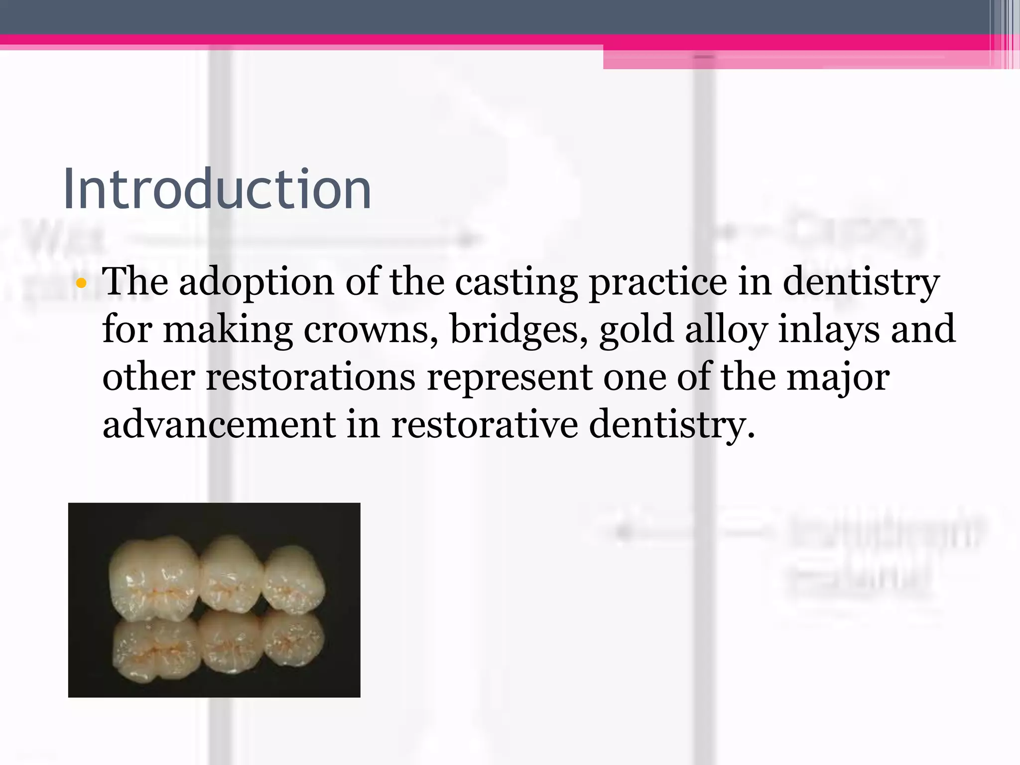 Introduction
• The adoption of the casting practice in dentistry
for making crowns, bridges, gold alloy inlays and
other restorations represent one of the major
advancement in restorative dentistry.
 